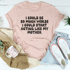 I Could Be So Much Worse I Could Start Acting Like My Mother Tee